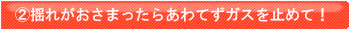 揺れがおさまったらあわてずガスの火をとめて