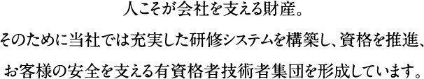 人こそが会社を支える財産。そのために当社では充実した研修システムを構築し、資格を推進、お客様の安全を支える有資格者技術者集団を形成しています。